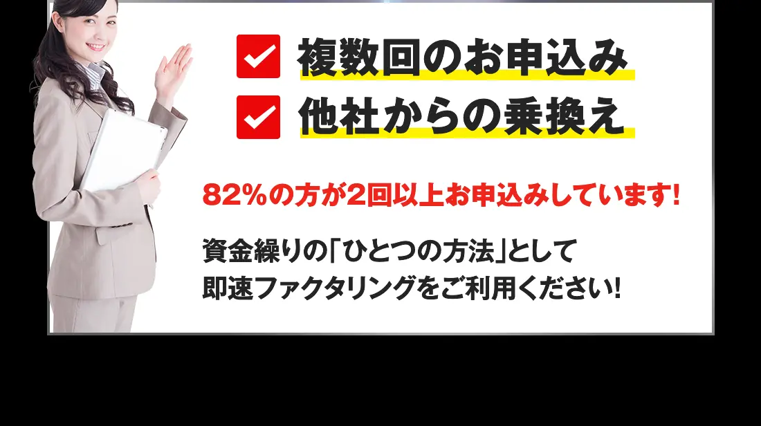 複数回のお申込み、他社からの乗り換えも歓迎!82%以上の方が2回以上お申し込みしています!資金繰りのひとつの方法として即速ファクタリングをご利用ください
